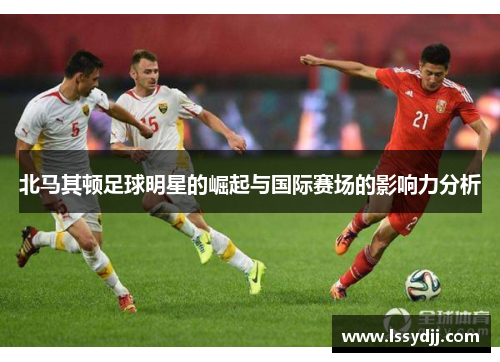 北马其顿足球明星的崛起与国际赛场的影响力分析