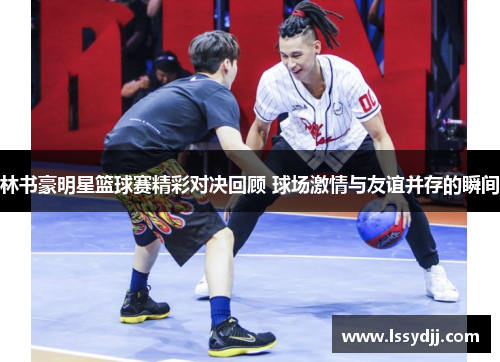 林书豪明星篮球赛精彩对决回顾 球场激情与友谊并存的瞬间