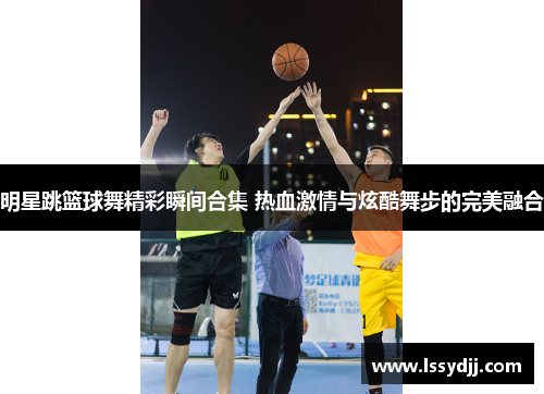 明星跳篮球舞精彩瞬间合集 热血激情与炫酷舞步的完美融合