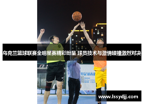 乌克兰篮球联赛全明星赛精彩纷呈 球员技术与激情碰撞激烈对决