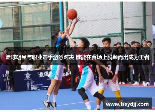 篮球明星与职业选手激烈对决 谁能在赛场上脱颖而出成为王者