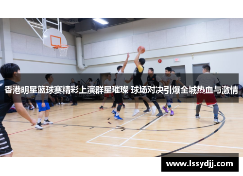 香港明星篮球赛精彩上演群星璀璨 球场对决引爆全城热血与激情