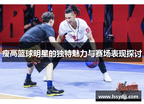 瘦高篮球明星的独特魅力与赛场表现探讨
