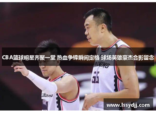 CBA篮球明星齐聚一堂 热血争锋瞬间定格 球场英雄豪杰合影留念