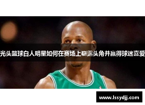 光头篮球白人明星如何在赛场上崭露头角并赢得球迷喜爱