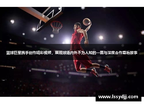 篮球巨星携手创作精彩视频，展现球场内外不为人知的一面与深度合作幕后故事