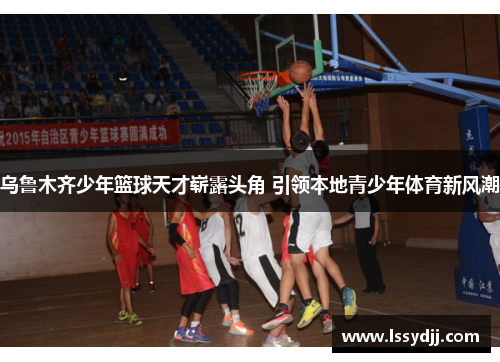 乌鲁木齐少年篮球天才崭露头角 引领本地青少年体育新风潮