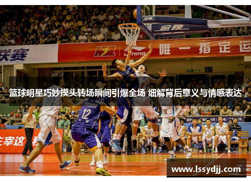 篮球明星巧妙摸头转场瞬间引爆全场 细解背后意义与情感表达