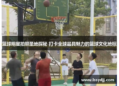 篮球明星拍照圣地探秘 打卡全球最具魅力的篮球文化地标