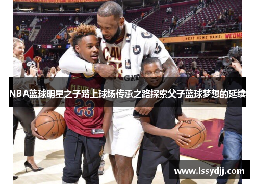 NBA篮球明星之子踏上球场传承之路探索父子篮球梦想的延续