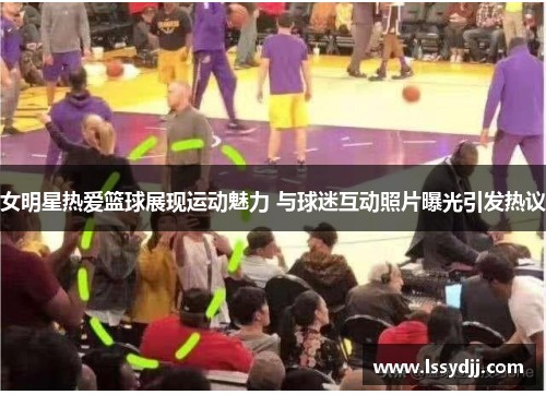 女明星热爱篮球展现运动魅力 与球迷互动照片曝光引发热议